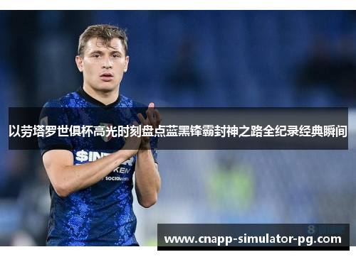 以劳塔罗世俱杯高光时刻盘点蓝黑锋霸封神之路全纪录经典瞬间