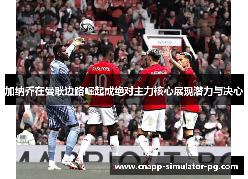 加纳乔在曼联边路崛起成绝对主力核心展现潜力与决心