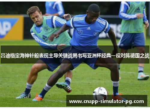 吕迪格定海神针般表现主导关键战局书写亚洲杯经典一役对阵德国之战