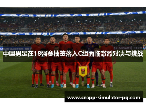 中国男足在18强赛抽签落入C组面临激烈对决与挑战 中国男足在18强赛抽签落入C组面临激烈对决与挑战