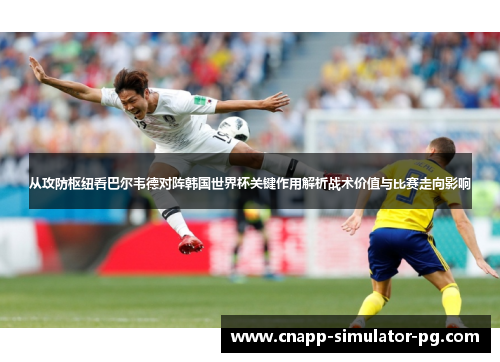 从攻防枢纽看巴尔韦德对阵韩国世界杯关键作用解析战术价值与比赛走向影响