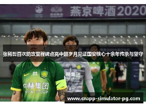 张稀哲百次助攻里程碑点亮中超岁月见证国安核心十余年传承与坚守