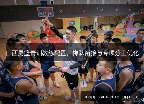 山西男篮青训教练配置，梯队衔接与专项分工优化